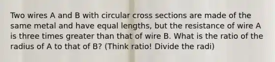 Two wires A and B with circular cross sections are made of the same metal and have equal lengths, but the resistance of wire A is three times greater than that of wire B. What is the ratio of the radius of A to that of B? (Think ratio! Divide the radi)