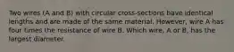 Two wires (A and B) with circular cross-sections have identical lengths and are made of the same material. However, wire A has four times the resistance of wire B. Which wire, A or B, has the largest diameter.