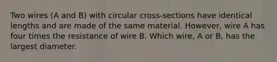 Two wires (A and B) with circular cross-sections have identical lengths and are made of the same material. However, wire A has four times the resistance of wire B. Which wire, A or B, has the largest diameter.