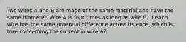 Two wires A and B are made of the same material and have the same diameter. Wire A is four times as long as wire B. If each wire has the same potential difference across its ends, which is true concerning the current in wire A?