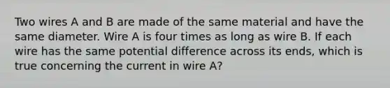 Two wires A and B are made of the same material and have the same diameter. Wire A is four times as long as wire B. If each wire has the same potential difference across its ends, which is true concerning the current in wire A?