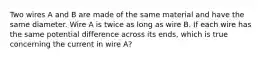 Two wires A and B are made of the same material and have the same diameter. Wire A is twice as long as wire B. If each wire has the same potential difference across its ends, which is true concerning the current in wire A?