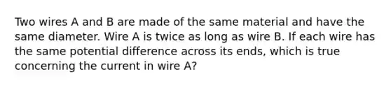 Two wires A and B are made of the same material and have the same diameter. Wire A is twice as long as wire B. If each wire has the same potential difference across its ends, which is true concerning the current in wire A?