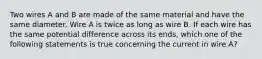 Two wires A and B are made of the same material and have the same diameter. Wire A is twice as long as wire B. If each wire has the same potential difference across its ends, which one of the following statements is true concerning the current in wire A?