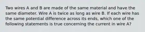 Two wires A and B are made of the same material and have the same diameter. Wire A is twice as long as wire B. If each wire has the same potential difference across its ends, which one of the following statements is true concerning the current in wire A?