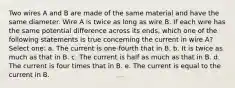 Two wires A and B are made of the same material and have the same diameter. Wire A is twice as long as wire B. If each wire has the same potential difference across its ends, which one of the following statements is true concerning the current in wire A? Select one: a. The current is one-fourth that in B. b. It is twice as much as that in B. c. The current is half as much as that in B. d. The current is four times that in B. e. The current is equal to the current in B.