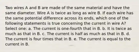 Two wires A and B are made of the same material and have the same diameter. Wire A is twice as long as wire B. If each wire has the same potential difference across its ends, which one of the following statements is true concerning the current in wire A? Select one: a. The current is one-fourth that in B. b. It is twice as much as that in B. c. The current is half as much as that in B. d. The current is four times that in B. e. The current is equal to the current in B.