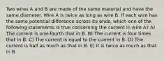 Two wires A and B are made of the same material and have the same diameter. Wire A is twice as long as wire B. If each wire has the same potential difference across its ends, which one of the following statements is true concerning the current in wire A? A) The current is one-fourth that in B. B) The current is four times that in B. C) The current is equal to the current in B. D) The current is half as much as that in B. E) It is twice as much as that in B