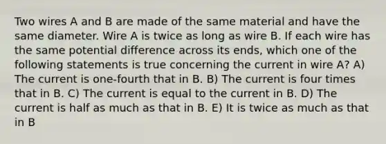 Two wires A and B are made of the same material and have the same diameter. Wire A is twice as long as wire B. If each wire has the same potential difference across its ends, which one of the following statements is true concerning the current in wire A? A) The current is one-fourth that in B. B) The current is four times that in B. C) The current is equal to the current in B. D) The current is half as much as that in B. E) It is twice as much as that in B