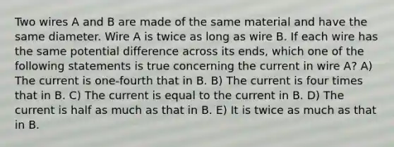 Two wires A and B are made of the same material and have the same diameter. Wire A is twice as long as wire B. If each wire has the same potential difference across its ends, which one of the following statements is true concerning the current in wire A? A) The current is one-fourth that in B. B) The current is four times that in B. C) The current is equal to the current in B. D) The current is half as much as that in B. E) It is twice as much as that in B.