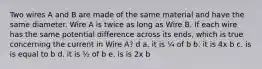 Two wires A and B are made of the same material and have the same diameter. Wire A is twice as long as Wire B. If each wire has the same potential difference across its ends, which is true concerning the current in Wire A? d a. it is ¼ of b b. it is 4x b c. is is equal to b d. it is ½ of b e. is is 2x b