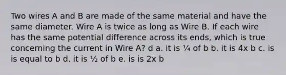 Two wires A and B are made of the same material and have the same diameter. Wire A is twice as long as Wire B. If each wire has the same potential difference across its ends, which is true concerning the current in Wire A? d a. it is ¼ of b b. it is 4x b c. is is equal to b d. it is ½ of b e. is is 2x b