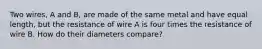 Two wires, A and B, are made of the same metal and have equal length, but the resistance of wire A is four times the resistance of wire B. How do their diameters compare?