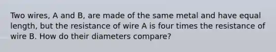 Two wires, A and B, are made of the same metal and have equal length, but the resistance of wire A is four times the resistance of wire B. How do their diameters compare?