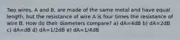 Two wires, A and B, are made of the same metal and have equal length, but the resistance of wire A is four times the resistance of wire B. How do their diameters compare? a) dA=4dB b) dA=2dB c) dA=dB d) dA=1/2dB e) dA=1/4dB