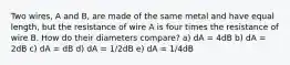 Two wires, A and B, are made of the same metal and have equal length, but the resistance of wire A is four times the resistance of wire B. How do their diameters compare? a) dA = 4dB b) dA = 2dB c) dA = dB d) dA = 1/2dB e) dA = 1/4dB