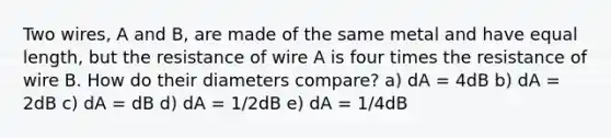 Two wires, A and B, are made of the same metal and have equal length, but the resistance of wire A is four times the resistance of wire B. How do their diameters compare? a) dA = 4dB b) dA = 2dB c) dA = dB d) dA = 1/2dB e) dA = 1/4dB