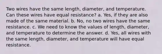 Two wires have the same length, diameter, and temperature. Can these wires have equal resistance? a. Yes, if they are also made of the same material. b. No, no two wires have the same resistance. c. We need to know the values of length, diameter, and temperature to determine the answer. d. Yes, all wires with the same length, diameter, and temperature will have equal resistance.