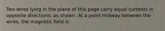 Two wires lying in the plane of this page carry equal currents in opposite directions, as shown. At a point midway between the wires, the magnetic field is