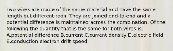 Two wires are made of the same material and have the same length but different radii. They are joined end-to-end and a potential difference is maintained across the combination. Of the following the quantity that is the same for both wires is: A.potential difference B.current C.current density D.electric ﬁeld E.conduction electron drift speed