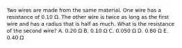 Two wires are made from the same material. One wire has a resistance of 0.10 Ω. The other wire is twice as long as the first wire and has a radius that is half as much. What is the resistance of the second wire? A. 0.20 Ω B. 0.10 Ω C. 0.050 Ω D. 0.80 Ω E. 0.40 Ω