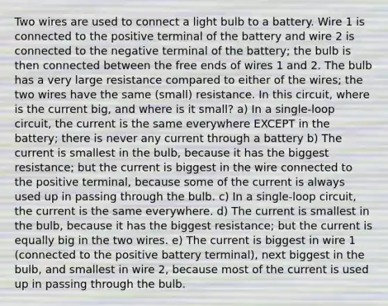 Two wires are used to connect a light bulb to a battery. Wire 1 is connected to the positive terminal of the battery and wire 2 is connected to the negative terminal of the battery; the bulb is then connected between the free ends of wires 1 and 2. The bulb has a very large resistance compared to either of the wires; the two wires have the same (small) resistance. In this circuit, where is the current big, and where is it small? a) In a single-loop circuit, the current is the same everywhere EXCEPT in the battery; there is never any current through a battery b) The current is smallest in the bulb, because it has the biggest resistance; but the current is biggest in the wire connected to the positive terminal, because some of the current is always used up in passing through the bulb. c) In a single-loop circuit, the current is the same everywhere. d) The current is smallest in the bulb, because it has the biggest resistance; but the current is equally big in the two wires. e) The current is biggest in wire 1 (connected to the positive battery terminal), next biggest in the bulb, and smallest in wire 2, because most of the current is used up in passing through the bulb.