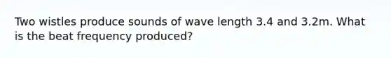 Two wistles produce sounds of wave length 3.4 and 3.2m. What is the beat frequency produced?