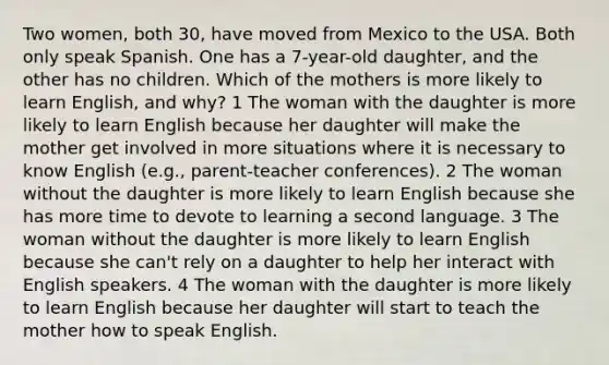 Two women, both 30, have moved from Mexico to the USA. Both only speak Spanish. One has a 7-year-old daughter, and the other has no children. Which of the mothers is more likely to learn English, and why? 1 The woman with the daughter is more likely to learn English because her daughter will make the mother get involved in more situations where it is necessary to know English (e.g., parent-teacher conferences). 2 The woman without the daughter is more likely to learn English because she has more time to devote to learning a second language. 3 The woman without the daughter is more likely to learn English because she can't rely on a daughter to help her interact with English speakers. 4 The woman with the daughter is more likely to learn English because her daughter will start to teach the mother how to speak English.