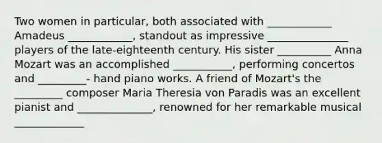 Two women in particular, both associated with ____________ Amadeus ____________, standout as impressive _______________ players of the late-eighteenth century. His sister __________ Anna Mozart was an accomplished ___________, performing concertos and _________- hand piano works. A friend of Mozart's the _________ composer Maria Theresia von Paradis was an excellent pianist and ______________, renowned for her remarkable musical _____________