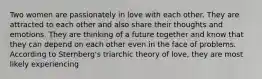 Two women are passionately in love with each other. They are attracted to each other and also share their thoughts and emotions. They are thinking of a future together and know that they can depend on each other even in the face of problems. According to Sternberg's triarchic theory of love, they are most likely experiencing