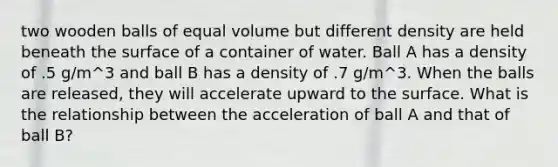 two wooden balls of equal volume but different density are held beneath the surface of a container of water. Ball A has a density of .5 g/m^3 and ball B has a density of .7 g/m^3. When the balls are released, they will accelerate upward to the surface. What is the relationship between the acceleration of ball A and that of ball B?