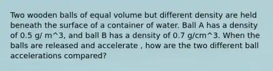 Two wooden balls of equal volume but different density are held beneath the surface of a container of water. Ball A has a density of 0.5 g/ m^3, and ball B has a density of 0.7 g/cm^3. When the balls are released and accelerate , how are the two different ball accelerations compared?