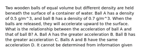 Two wooden balls of equal volume but different density are held beneath the surface of a container of water. Ball A has a density of 0.5 g/m^3, and ball B has a density of 0.7 g/m^3. When the balls are released, they will accelerate upward to the surface. What is the relationship between the acceleration of ball A and that of ball B? A. Ball A has the greater acceleration B. Ball B has the greater acceleration C. Balls A and B have the same acceleration D. It cannot be determined from information given