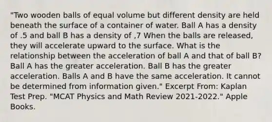 "Two wooden balls of equal volume but different density are held beneath the surface of a container of water. Ball A has a density of .5 and ball B has a density of ,7 When the balls are released, they will accelerate upward to the surface. What is the relationship between the acceleration of ball A and that of ball B? Ball A has the greater acceleration. Ball B has the greater acceleration. Balls A and B have the same acceleration. It cannot be determined from information given." Excerpt From: Kaplan Test Prep. "MCAT Physics and Math Review 2021-2022." Apple Books.