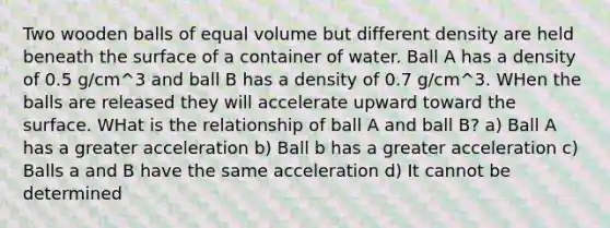 Two wooden balls of equal volume but different density are held beneath the surface of a container of water. Ball A has a density of 0.5 g/cm^3 and ball B has a density of 0.7 g/cm^3. WHen the balls are released they will accelerate upward toward the surface. WHat is the relationship of ball A and ball B? a) Ball A has a greater acceleration b) Ball b has a greater acceleration c) Balls a and B have the same acceleration d) It cannot be determined