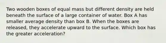 Two wooden boxes of equal mass but different density are held beneath the surface of a large container of water. Box A has smaller average density than box B. When the boxes are released, they accelerate upward to the surface. Which box has the greater acceleration?