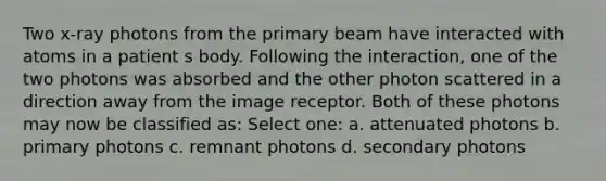 Two x-ray photons from the primary beam have interacted with atoms in a patient s body. Following the interaction, one of the two photons was absorbed and the other photon scattered in a direction away from the image receptor. Both of these photons may now be classified as: Select one: a. attenuated photons b. primary photons c. remnant photons d. secondary photons