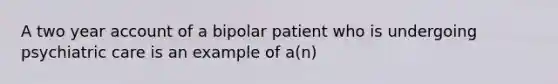 A two year account of a bipolar patient who is undergoing psychiatric care is an example of a(n)