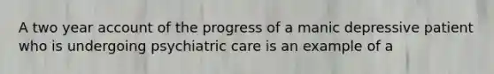 A two year account of the progress of a manic depressive patient who is undergoing psychiatric care is an example of a