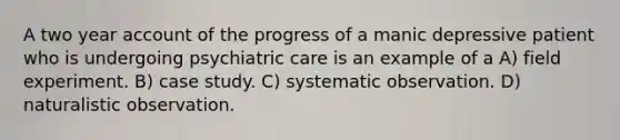 A two year account of the progress of a manic depressive patient who is undergoing psychiatric care is an example of a A) field experiment. B) case study. C) systematic observation. D) naturalistic observation.