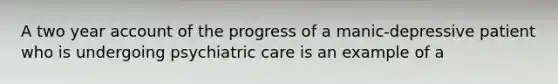 A two year account of the progress of a manic-depressive patient who is undergoing psychiatric care is an example of a