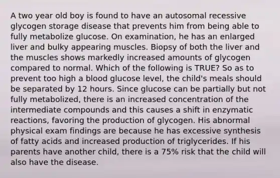 A two year old boy is found to have an autosomal recessive glycogen storage disease that prevents him from being able to fully metabolize glucose. On examination, he has an enlarged liver and bulky appearing muscles. Biopsy of both the liver and the muscles shows markedly increased amounts of glycogen compared to normal. Which of the following is TRUE? So as to prevent too high a blood glucose level, the child's meals should be separated by 12 hours. Since glucose can be partially but not fully metabolized, there is an increased concentration of the intermediate compounds and this causes a shift in enzymatic reactions, favoring the production of glycogen. His abnormal physical exam findings are because he has excessive synthesis of fatty acids and increased production of triglycerides. If his parents have another child, there is a 75% risk that the child will also have the disease.