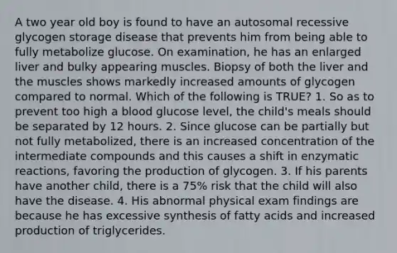 A two year old boy is found to have an autosomal recessive glycogen storage disease that prevents him from being able to fully metabolize glucose. On examination, he has an enlarged liver and bulky appearing muscles. Biopsy of both the liver and the muscles shows markedly increased amounts of glycogen compared to normal. Which of the following is TRUE? 1. So as to prevent too high a blood glucose level, the child's meals should be separated by 12 hours. 2. Since glucose can be partially but not fully metabolized, there is an increased concentration of the intermediate compounds and this causes a shift in enzymatic reactions, favoring the production of glycogen. 3. If his parents have another child, there is a 75% risk that the child will also have the disease. 4. His abnormal physical exam findings are because he has excessive synthesis of fatty acids and increased production of triglycerides.