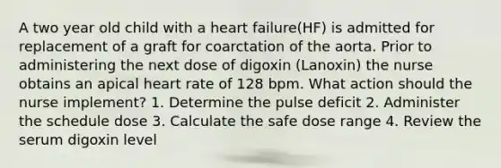 A two year old child with a heart failure(HF) is admitted for replacement of a graft for coarctation of the aorta. Prior to administering the next dose of digoxin (Lanoxin) the nurse obtains an apical heart rate of 128 bpm. What action should the nurse implement? 1. Determine the pulse deficit 2. Administer the schedule dose 3. Calculate the safe dose range 4. Review the serum digoxin level