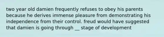 two year old damien frequently refuses to obey his parents because he derives immense pleasure from demonstrating his independence from their control. freud would have suggested that damien is going through __ stage of development