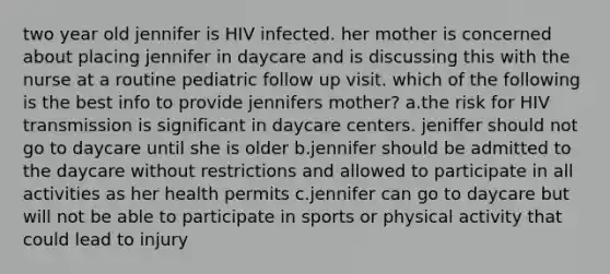 two year old jennifer is HIV infected. her mother is concerned about placing jennifer in daycare and is discussing this with the nurse at a routine pediatric follow up visit. which of the following is the best info to provide jennifers mother? a.the risk for HIV transmission is significant in daycare centers. jeniffer should not go to daycare until she is older b.jennifer should be admitted to the daycare without restrictions and allowed to participate in all activities as her health permits c.jennifer can go to daycare but will not be able to participate in sports or physical activity that could lead to injury