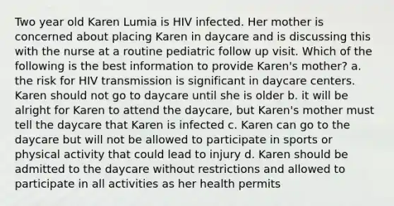 Two year old Karen Lumia is HIV infected. Her mother is concerned about placing Karen in daycare and is discussing this with the nurse at a routine pediatric follow up visit. Which of the following is the best information to provide Karen's mother? a. the risk for HIV transmission is significant in daycare centers. Karen should not go to daycare until she is older b. it will be alright for Karen to attend the daycare, but Karen's mother must tell the daycare that Karen is infected c. Karen can go to the daycare but will not be allowed to participate in sports or physical activity that could lead to injury d. Karen should be admitted to the daycare without restrictions and allowed to participate in all activities as her health permits