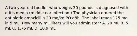 A two year old toddler who weighs 30 pounds is diagnosed with otitis media (middle ear infection.) The physician ordered the antibiotic amoxicillin 20 mg/kg PO q8h. The label reads 125 mg in 5 mL. How many milliliters will you administer? A. 20 mL B. 5 mL C. 1.75 mL D. 10.9 mL