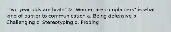 "Two year olds are brats" & "Women are complainers" is what kind of barrier to communication a. Being defensive b. Challenging c. Stereotyping d. Probing