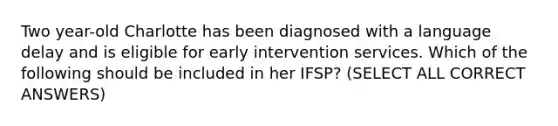 Two year-old Charlotte has been diagnosed with a language delay and is eligible for early intervention services. Which of the following should be included in her IFSP? (SELECT ALL CORRECT ANSWERS)